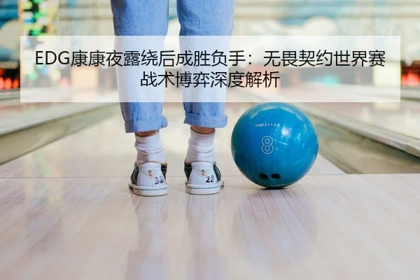 EDG康康夜露绕后成胜负手：无畏契约世界赛战术博弈深度解析