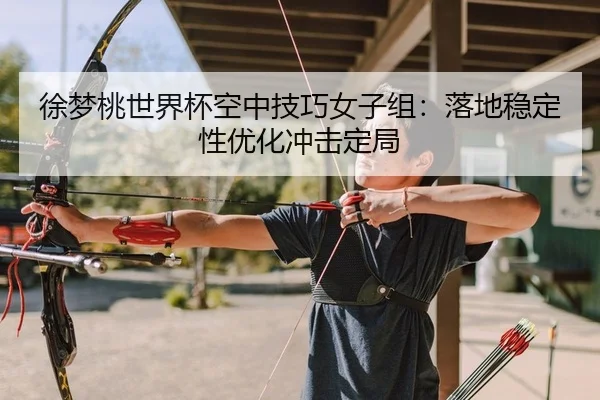 徐梦桃世界杯空中技巧女子组：落地稳定性优化冲击定局